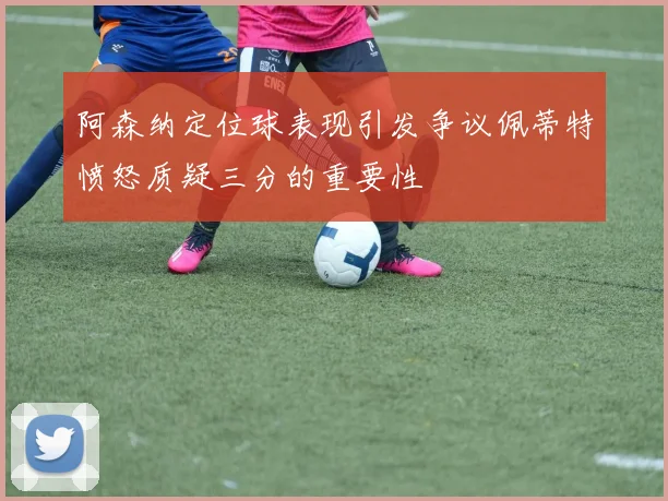 阿森纳定位球表现引发争议佩蒂特愤怒质疑三分的重要性