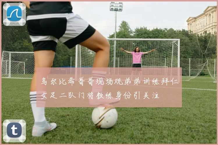 乌尔比希哥哥现场观弟弟训练拜仁女足二队门将教练身份引关注