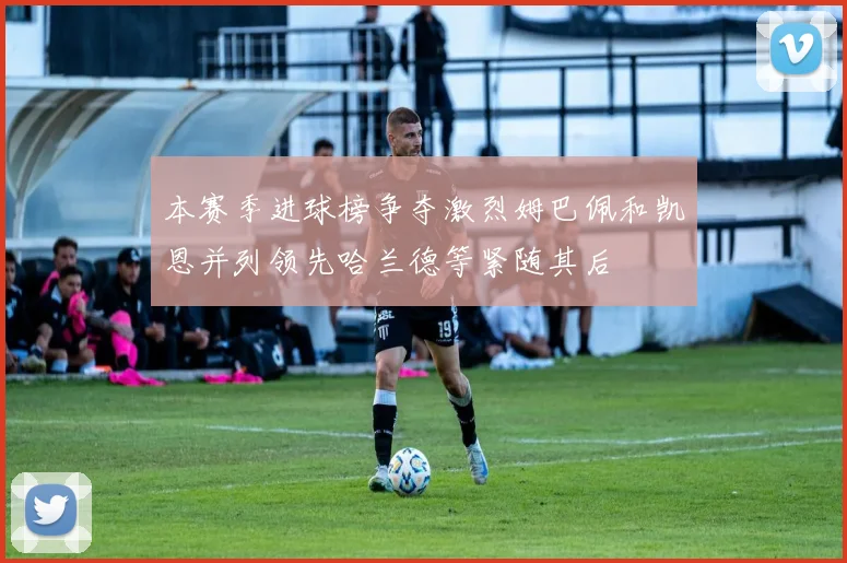 本赛季进球榜争夺激烈姆巴佩和凯恩并列领先哈兰德等紧随其后