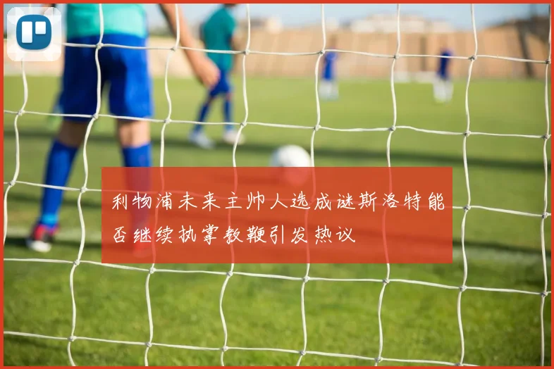 利物浦未来主帅人选成谜斯洛特能否继续执掌教鞭引发热议