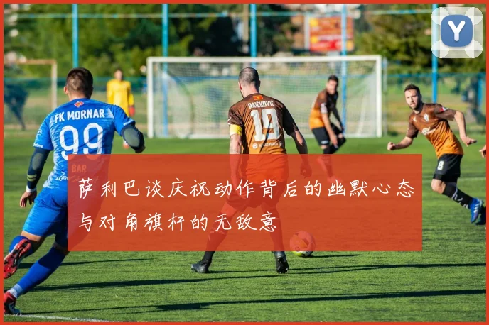 萨利巴谈庆祝动作背后的幽默心态与对角旗杆的无敌意