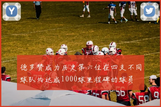 德罗赞成为历史第六位在四支不同球队均达成1000球里程碑的球员