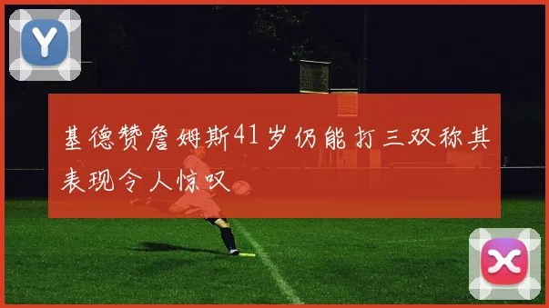 基德赞詹姆斯41岁仍能打三双称其表现令人惊叹