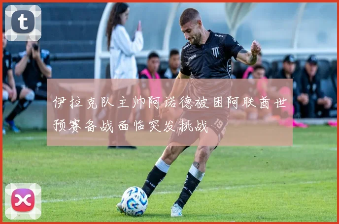 伊拉克队主帅阿诺德被困阿联酋世预赛备战面临突发挑战