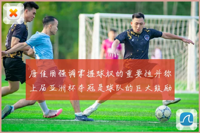 唐佳丽强调掌握球权的重要性并称上届亚洲杯夺冠是球队的巨大鼓励