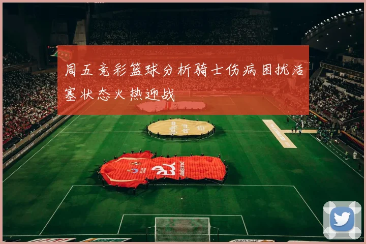 周五竞彩篮球分析骑士伤病困扰活塞状态火热迎战