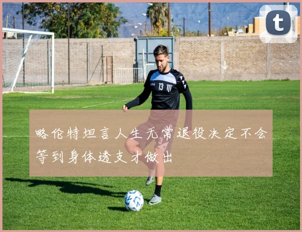 略伦特坦言人生无常退役决定不会等到身体透支才做出