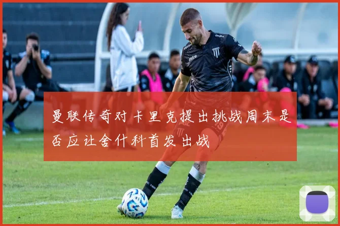 曼联传奇对卡里克提出挑战周末是否应让舍什科首发出战