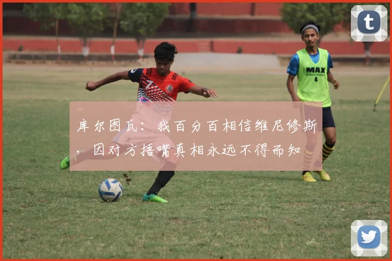 库尔图瓦：我百分百相信维尼修斯，因对方捂嘴真相永远不得而知