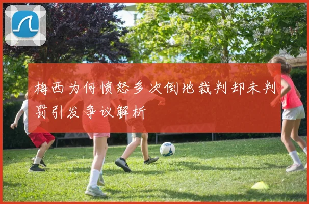 梅西为何愤怒多次倒地裁判却未判罚引发争议解析