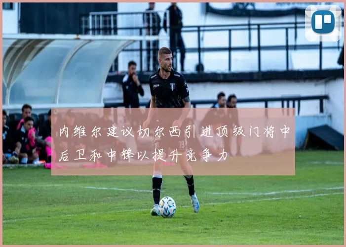 内维尔建议切尔西引进顶级门将中后卫和中锋以提升竞争力
