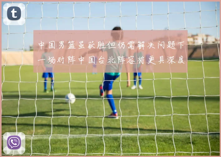 中国男篮虽获胜但仍需解决问题下一场对阵中国台北阵容将更具深度