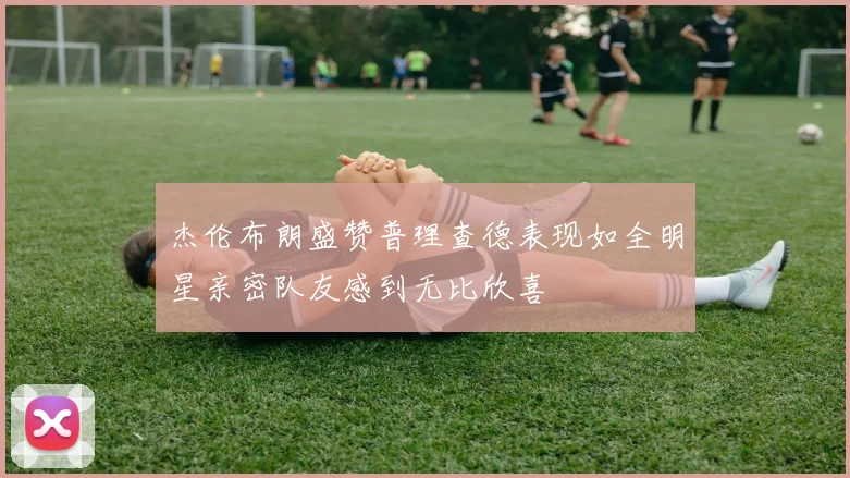 杰伦布朗盛赞普理查德表现如全明星亲密队友感到无比欣喜