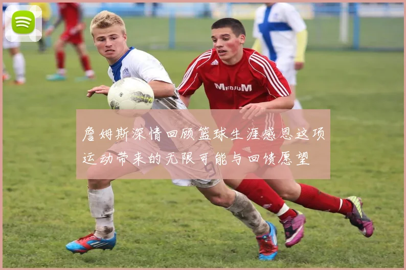 詹姆斯深情回顾篮球生涯感恩这项运动带来的无限可能与回馈愿望