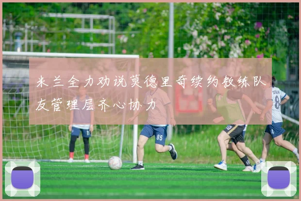 米兰全力劝说莫德里奇续约教练队友管理层齐心协力