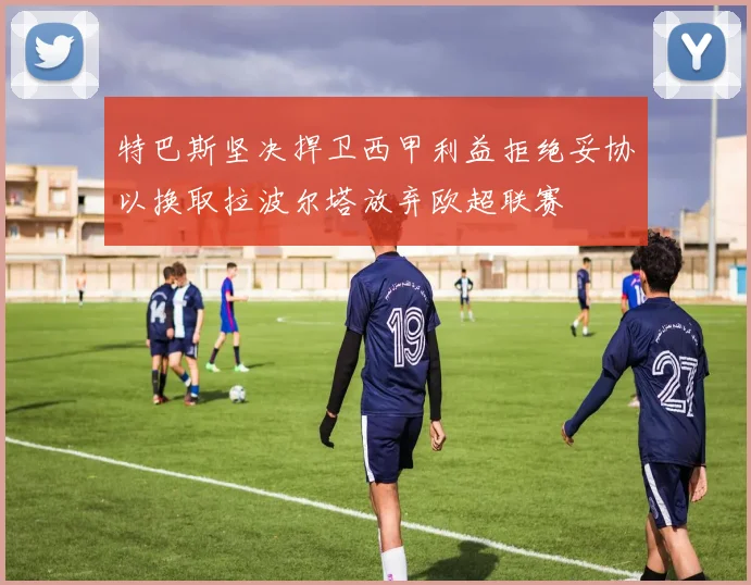 特巴斯坚决捍卫西甲利益拒绝妥协以换取拉波尔塔放弃欧超联赛