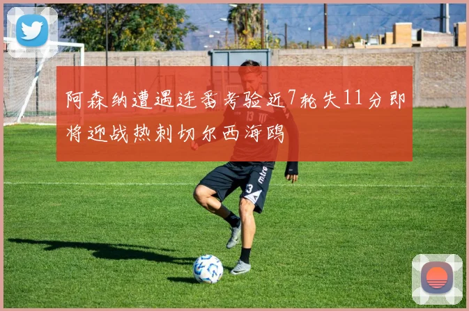 阿森纳遭遇连番考验近7轮失11分即将迎战热刺切尔西海鸥