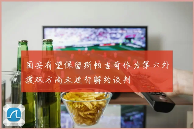 国安有望保留斯帕吉奇作为第六外援双方尚未进行解约谈判